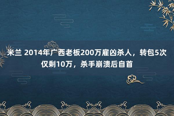 米兰 2014年广西老板200万雇凶杀人，转包5次仅剩10万，杀手崩溃后自首