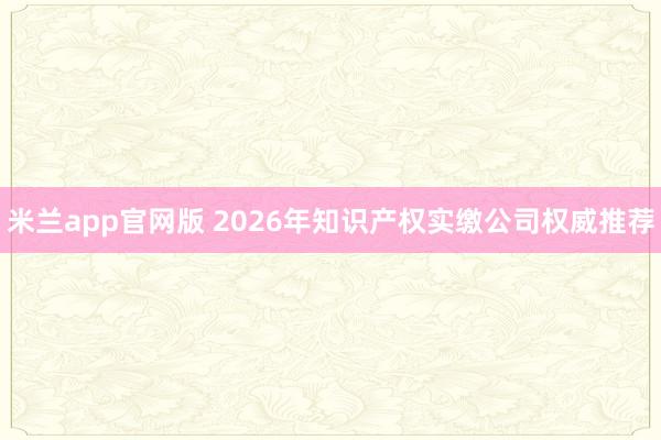 米兰app官网版 2026年知识产权实缴公司权威推荐