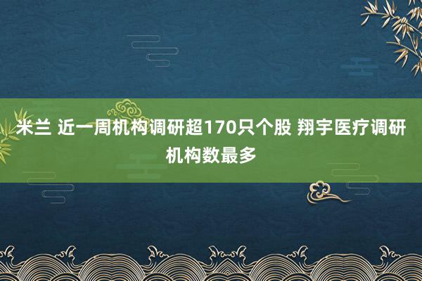 米兰 近一周机构调研超170只个股 翔宇医疗调研机构数最多