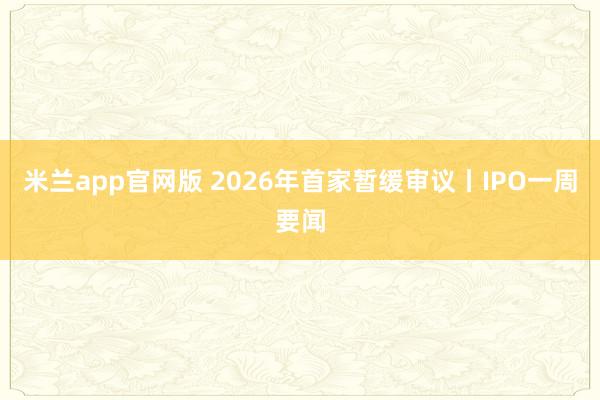 米兰app官网版 2026年首家暂缓审议丨IPO一周要闻