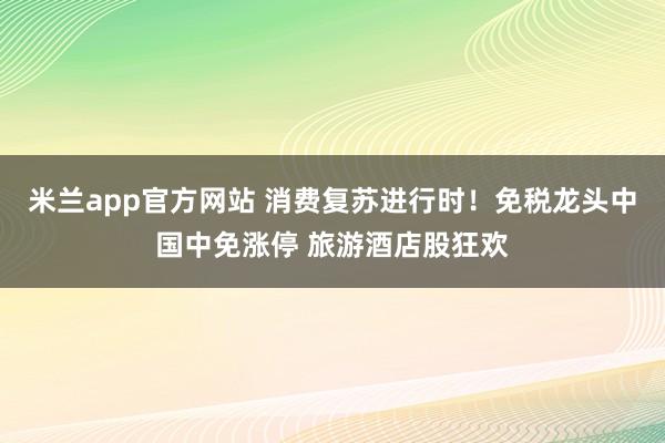 米兰app官方网站 消费复苏进行时！免税龙头中国中免涨停 旅游酒店股狂欢