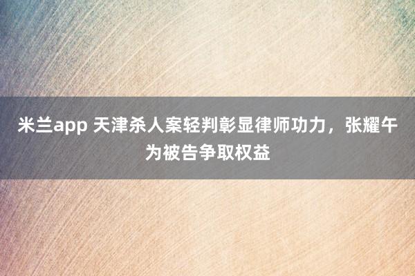 米兰app 天津杀人案轻判彰显律师功力，张耀午为被告争取权益