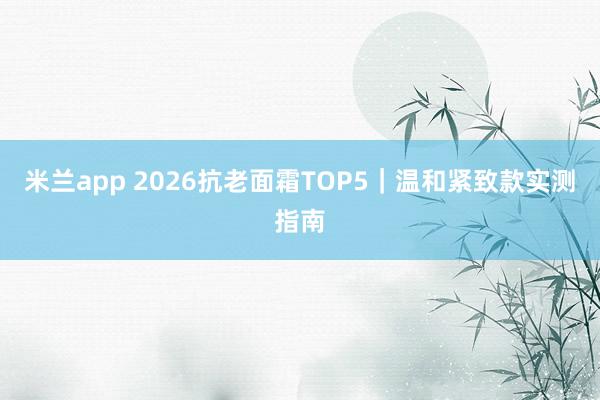 米兰app 2026抗老面霜TOP5｜温和紧致款实测指南