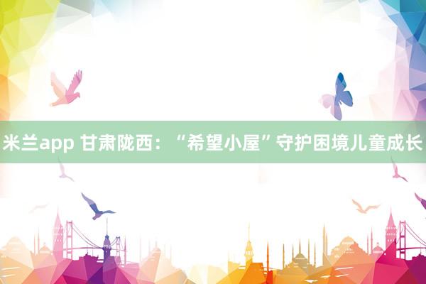 米兰app 甘肃陇西：“希望小屋”守护困境儿童成长