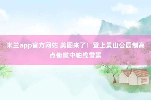 米兰app官方网站 美图来了！登上景山公园制高点俯瞰中轴线雪景
