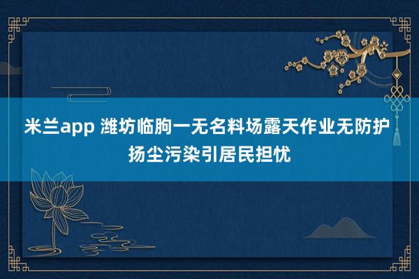 米兰app 潍坊临朐一无名料场露天作业无防护 扬尘污染引居民担忧