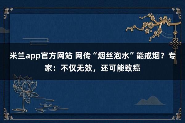 米兰app官方网站 网传“烟丝泡水”能戒烟？专家：不仅无效，还可能致癌