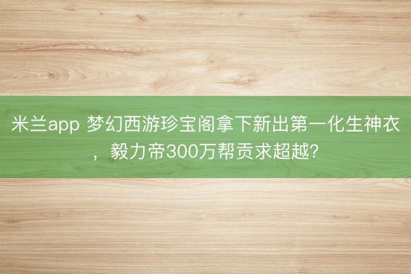 米兰app 梦幻西游珍宝阁拿下新出第一化生神衣，毅力帝300万帮贡求超越？