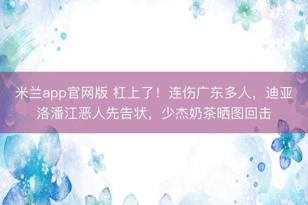 米兰app官网版 杠上了！连伤广东多人，迪亚洛潘江恶人先告状，少杰奶茶晒图回击