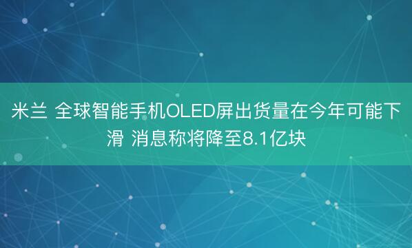 米兰 全球智能手机OLED屏出货量在今年可能下滑 消息称将降至8.1亿块