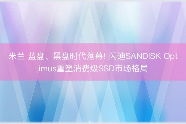 米兰 蓝盘、黑盘时代落幕! 闪迪SANDISK Optimus重塑消费级SSD市场格局