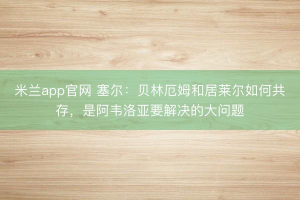 米兰app官网 塞尔：贝林厄姆和居莱尔如何共存，是阿韦洛亚要解决的大问题
