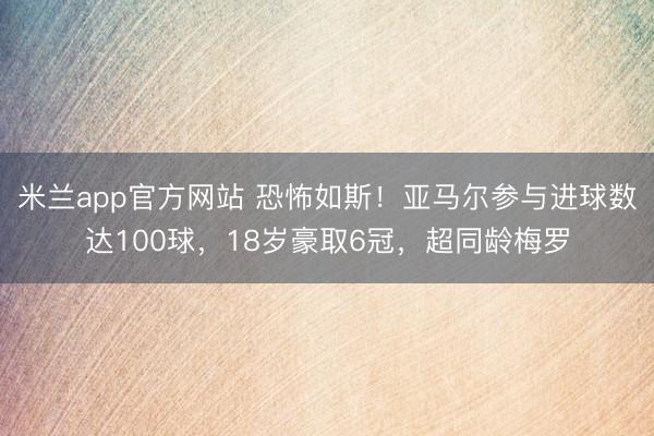 米兰app官方网站 恐怖如斯!亚马尔参与进球数达100球,18岁豪取6冠,超同龄梅罗