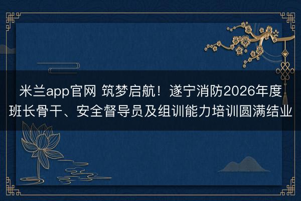 米兰app官网 筑梦启航！遂宁消防2026年度班长骨干、安全督导员及组训能力培训圆满结业