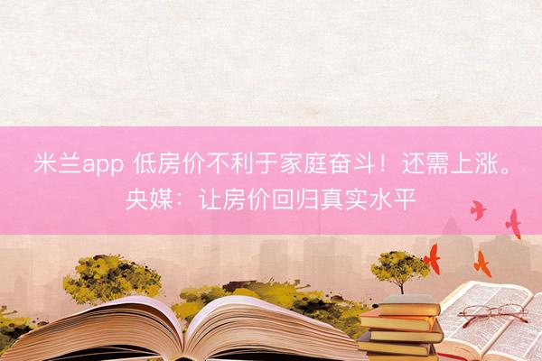米兰app 低房价不利于家庭奋斗!还需上涨。央媒:让房价回归真实水平
