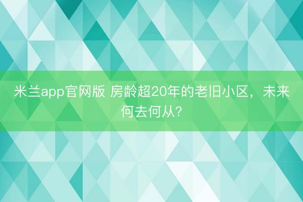 米兰app官网版 房龄超20年的老旧小区，未来何去何从？