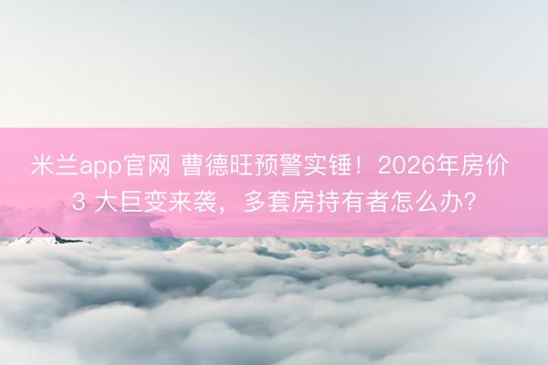 米兰app官网 曹德旺预警实锤！2026年房价 3 大巨变来袭，多套房持有者怎么办？