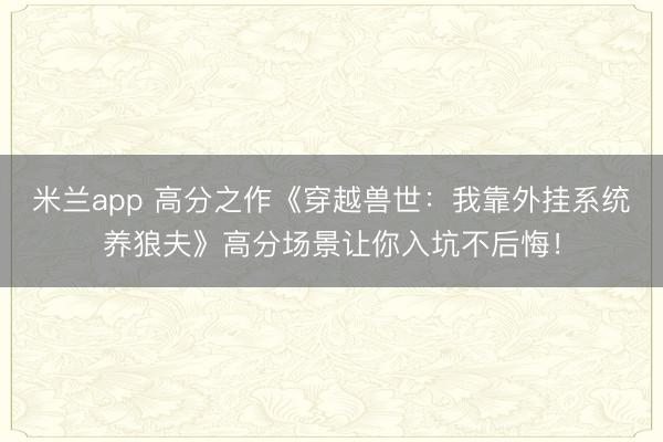 米兰app 高分之作《穿越兽世：我靠外挂系统养狼夫》高分场景让你入坑不后悔！