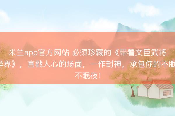 米兰app官方网站 必须珍藏的《带着文臣武将混异界》，直戳人心的场面，一作封神，承包你的不眠夜！