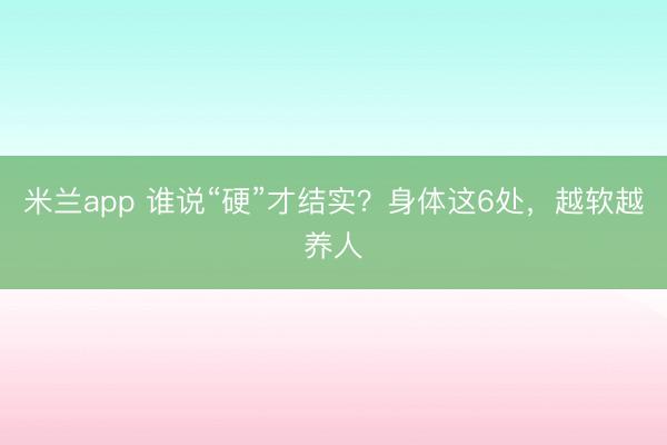 米兰app 谁说“硬”才结实？身体这6处，越软越养人