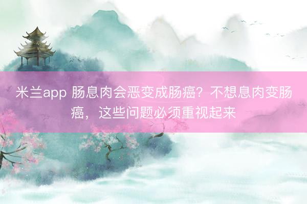 米兰app 肠息肉会恶变成肠癌？不想息肉变肠癌，这些问题必须重视起来