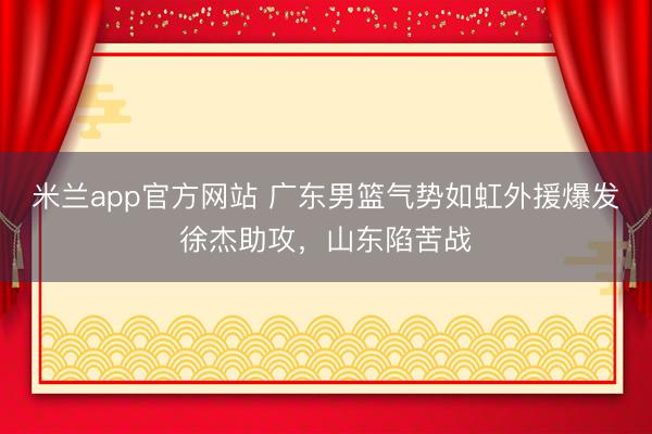 米兰app官方网站 广东男篮气势如虹外援爆发徐杰助攻，山东陷苦战