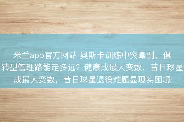 米兰app官方网站 奥斯卡训练中突晕倒，俱乐部急商解约方案，转型管理路能走多远？健康成最大变数，昔日球星退役难题显现实困境