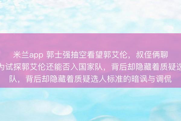 米兰app 郭士强抽空看望郭艾伦，叔侄俩聊得开心，此举被解读为试探郭艾伦还能否入国家队，背后却隐藏着质疑选人标准的暗讽与调侃