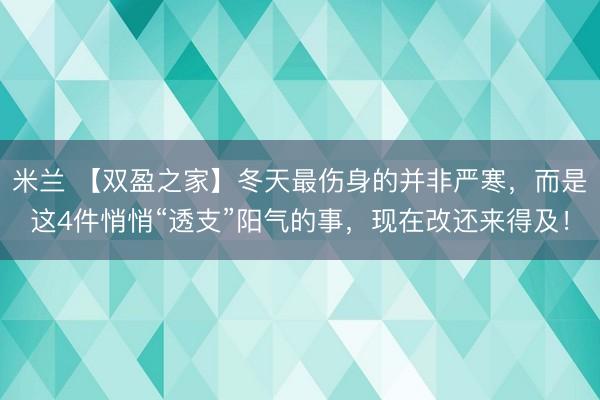 米兰 【双盈之家】冬天最伤身的并非严寒,而是这4件悄悄“透支”阳气的事,现在改还来得及!
