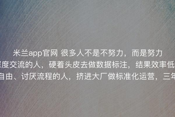 米兰app官网 很多人不是不努力，而是努力错了地方。喜欢和人深度交流的人，硬着头皮去做数据标注，结果效率低、情绪耗竭；天生爱自由、讨厌流程的人，挤进大厂做标准化运营，三年没升职，还抑郁了；动手能力强、喜欢解决问题的人，却被困在PPT和会议里，一身本事无处施展……这不是能力问题，是错配。