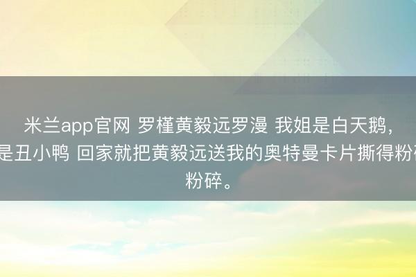 米兰app官网 罗槿黄毅远罗漫 我姐是白天鹅，我是丑小鸭 回家就把黄毅远送我的奥特曼卡片撕得粉碎。