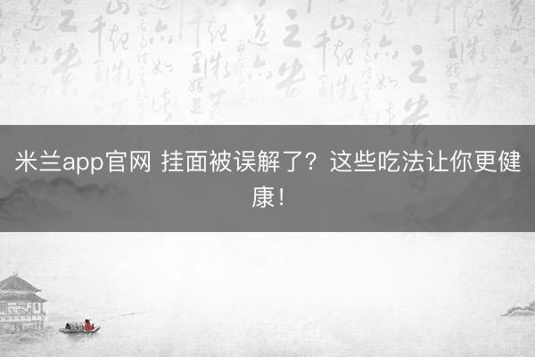 米兰app官网 挂面被误解了？这些吃法让你更健康！