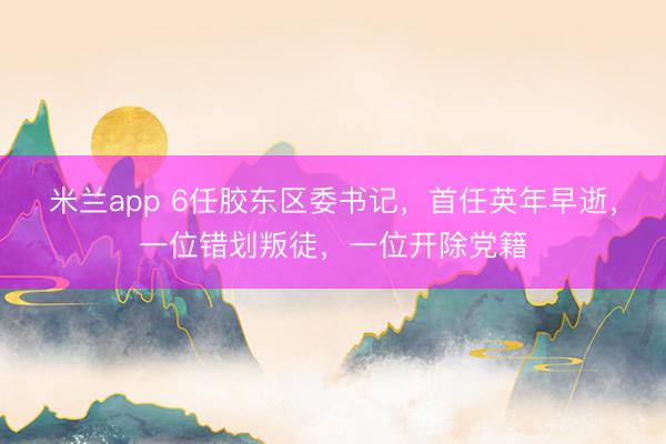 米兰app 6任胶东区委书记，首任英年早逝，一位错划叛徒，一位开除党籍