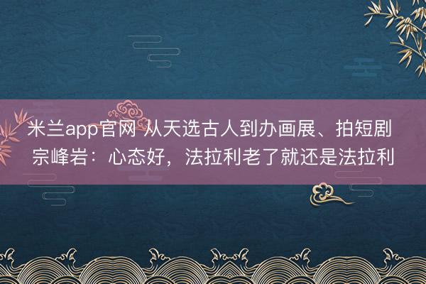米兰app官网 从天选古人到办画展、拍短剧 宗峰岩：心态好，法拉利老了就还是法拉利