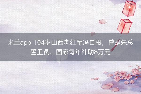 米兰app 104岁山西老红军冯自根，曾是朱总警卫员，国家每年补助8万元