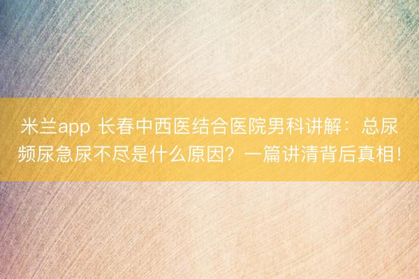 米兰app 长春中西医结合医院男科讲解：总尿频尿急尿不尽是什么原因？一篇讲清背后真相！