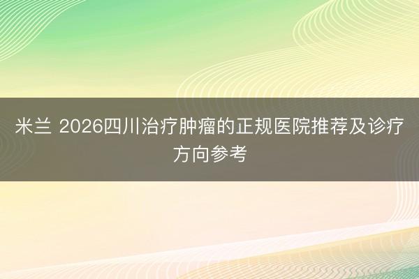 米兰 2026四川治疗肿瘤的正规医院推荐及诊疗方向参考