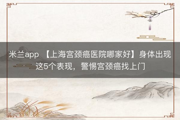 米兰app 【上海宫颈癌医院哪家好】身体出现这5个表现,警惕宫颈癌找上门