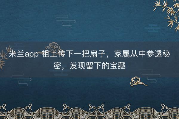 米兰app 祖上传下一把扇子，家属从中参透秘密，发现留下的宝藏