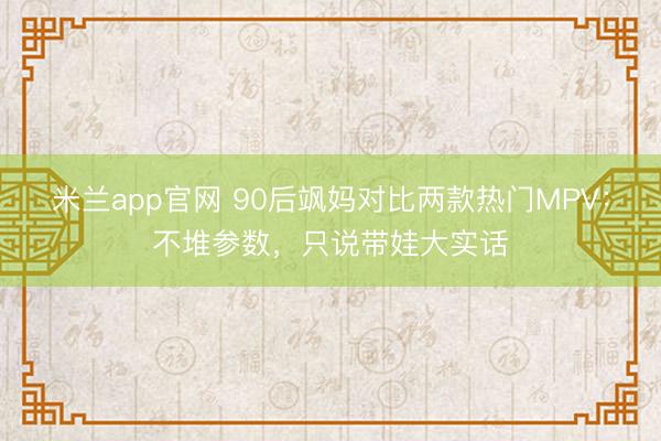 米兰app官网 90后飒妈对比两款热门MPV：不堆参数，只说带娃大实话