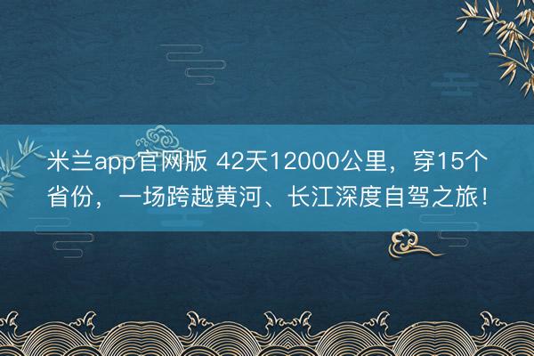 米兰app官网版 42天12000公里，穿15个省份，一场跨越黄河、长江深度自驾之旅！