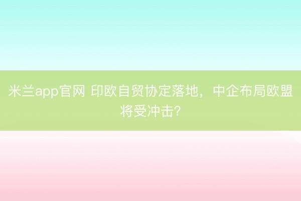 米兰app官网 印欧自贸协定落地，中企布局欧盟将受冲击？
