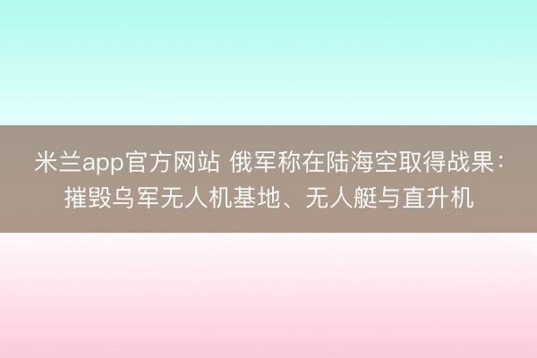 米兰app官方网站 俄军称在陆海空取得战果：摧毁乌军无人机基地、无人艇与直升机