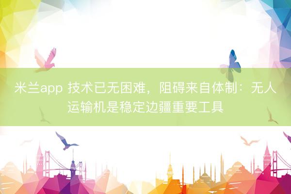 米兰app 技术已无困难，阻碍来自体制：无人运输机是稳定边疆重要工具