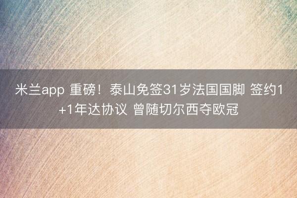 米兰app 重磅！泰山免签31岁法国国脚 签约1+1年达协议 曾随切尔西夺欧冠
