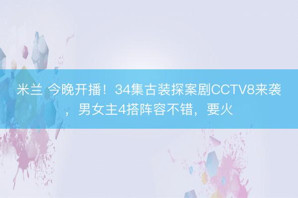 米兰 今晚开播！34集古装探案剧CCTV8来袭，男女主4搭阵容不错，要火