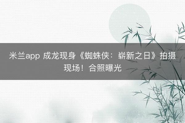 米兰app 成龙现身《蜘蛛侠：崭新之日》拍摄现场！合照曝光