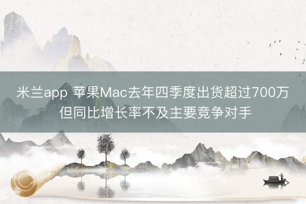 米兰app 苹果Mac去年四季度出货超过700万 但同比增长率不及主要竞争对手