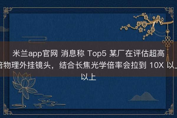 米兰app官网 消息称 Top5 某厂在评估超高倍物理外挂镜头,结合长焦光学倍率会拉到 10X 以上