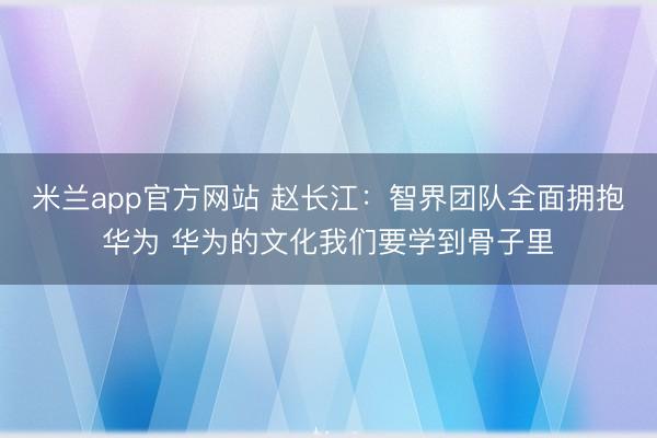 米兰app官方网站 赵长江：智界团队全面拥抱华为 华为的文化我们要学到骨子里